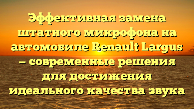 Эффективная замена штатного микрофона на автомобиле Renault Largus — современные решения для достижения идеального качества звука