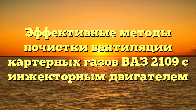 Эффективные методы почистки вентиляции картерных газов ВАЗ 2109 с инжекторным двигателем