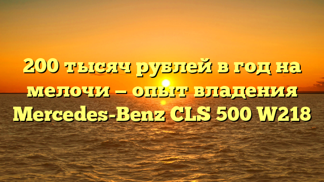 200 тысяч рублей в год на мелочи — опыт владения Mercedes-Benz CLS 500 W218