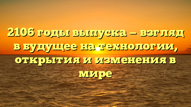 2106 годы выпуска — взгляд в будущее на технологии, открытия и изменения в мире