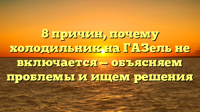 8 причин, почему холодильник на ГАЗель не включается — объясняем проблемы и ищем решения