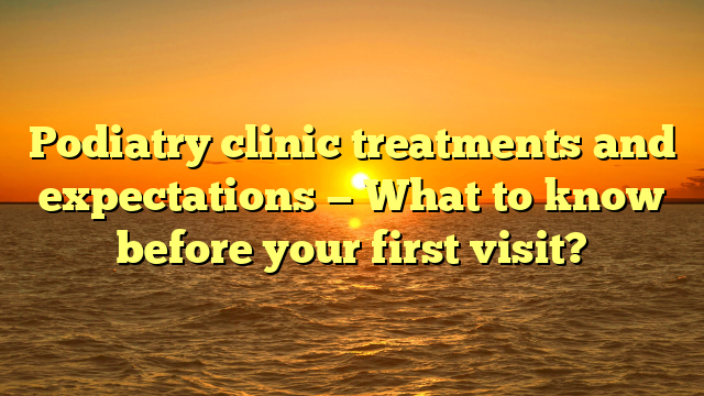 Podiatry clinic treatments and expectations — What to know before your first visit?