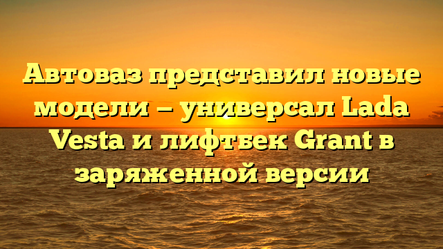 Автоваз представил новые модели — универсал Lada Vesta и лифтбек Grant в заряженной версии