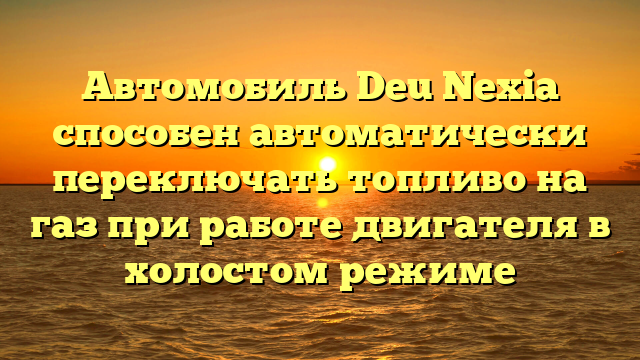 Автомобиль Deu Nexia способен автоматически переключать топливо на газ при работе двигателя в холостом режиме