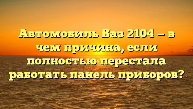 Автомобиль Ваз 2104 — в чем причина, если полностью перестала работать панель приборов?