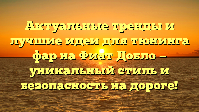 Актуальные тренды и лучшие идеи для тюнинга фар на Фиат Добло — уникальный стиль и безопасность на дороге!