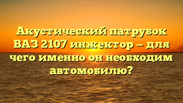 Акустический патрубок ВАЗ 2107 инжектор — для чего именно он необходим автомобилю?