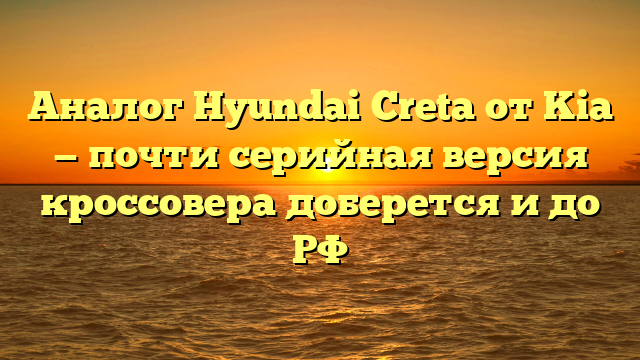 Аналог Hyundai Creta от Kia — почти серийная версия кроссовера доберется и до РФ