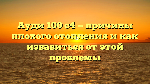 Ауди 100 с4 — причины плохого отопления и как избавиться от этой проблемы