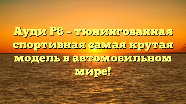 Ауди Р8 – тюнингованная спортивная самая крутая модель в автомобильном мире!