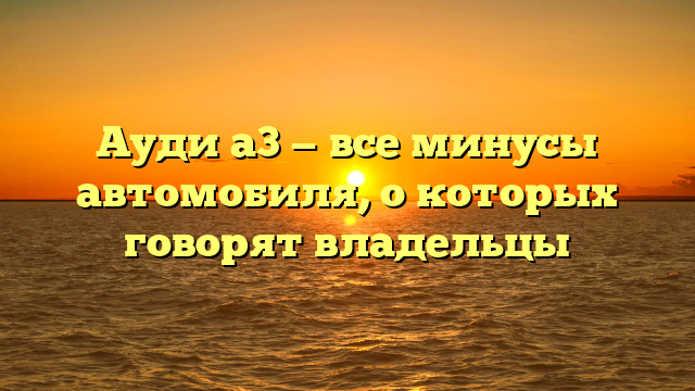 Ауди а3 — все минусы автомобиля, о которых говорят владельцы