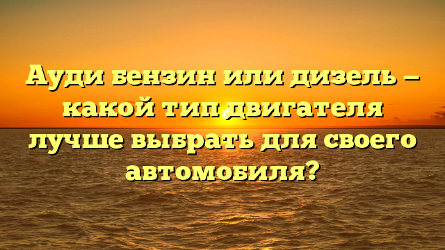 Ауди бензин или дизель — какой тип двигателя лучше выбрать для своего автомобиля?