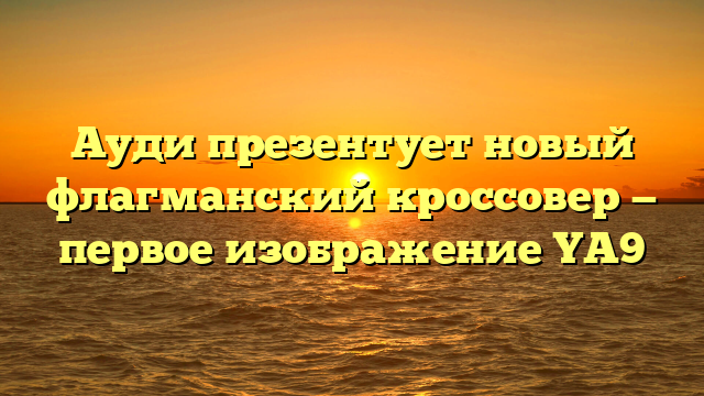 Ауди презентует новый флагманский кроссовер — первое изображение YA9