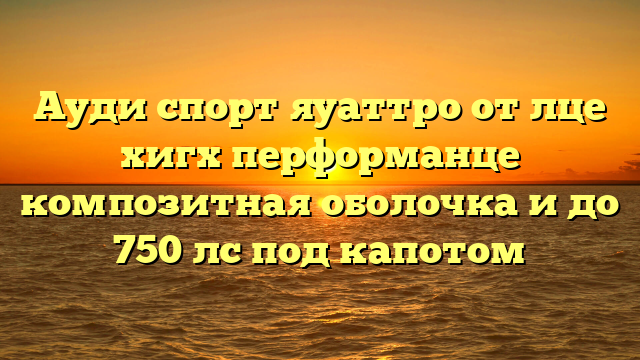 Ауди спорт яуаттро от лце хигх перформанце композитная оболочка и до 750 лс под капотом