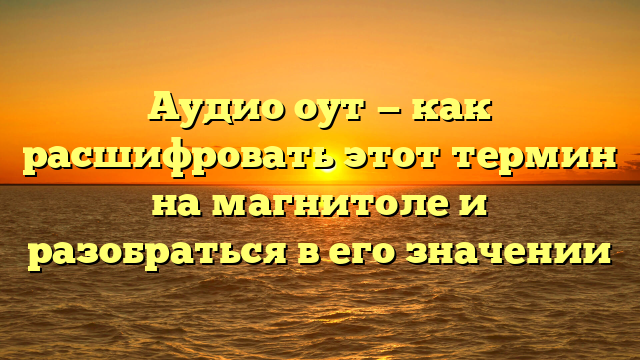 Аудио оут — как расшифровать этот термин на магнитоле и разобраться в его значении