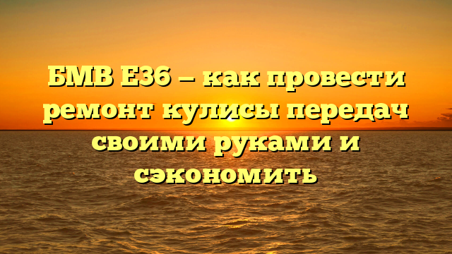 БМВ Е36 — как провести ремонт кулисы передач своими руками и сэкономить