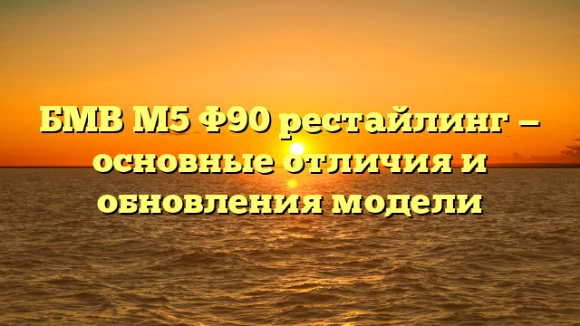 БМВ М5 Ф90 рестайлинг — основные отличия и обновления модели