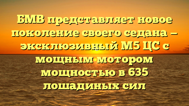 БМВ представляет новое поколение своего седана — эксклюзивный М5 ЦС с мощным мотором мощностью в 635 лошадиных сил