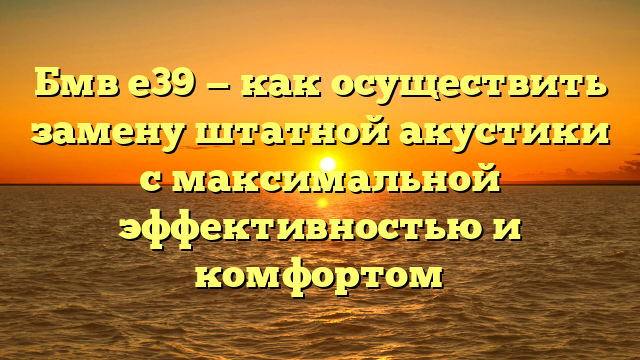 Бмв е39 — как осуществить замену штатной акустики с максимальной эффективностью и комфортом