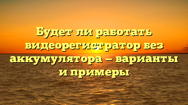 Будет ли работать видеорегистратор без аккумулятора — варианты и примеры