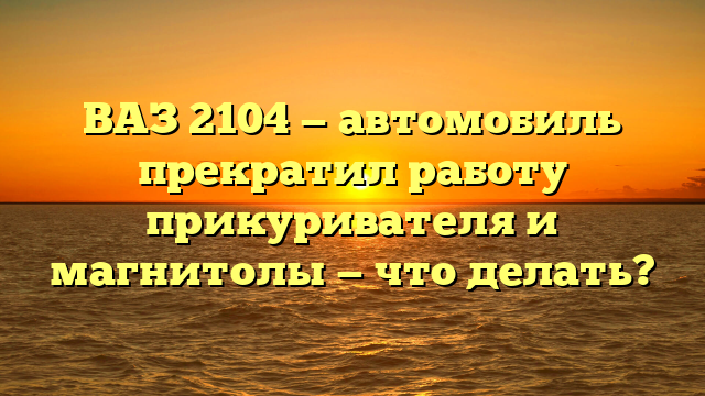 ВАЗ 2104 — автомобиль прекратил работу прикуривателя и магнитолы — что делать?