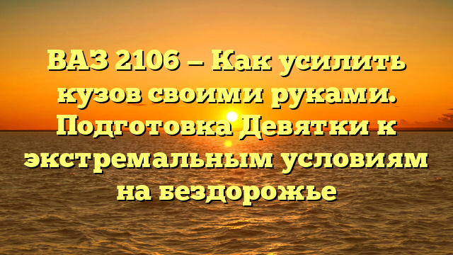 ВАЗ 2106 — Как усилить кузов своими руками. Подготовка Девятки к экстремальным условиям на бездорожье