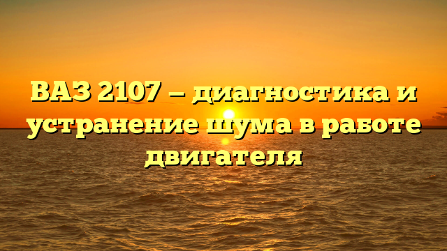 ВАЗ 2107 — диагностика и устранение шума в работе двигателя