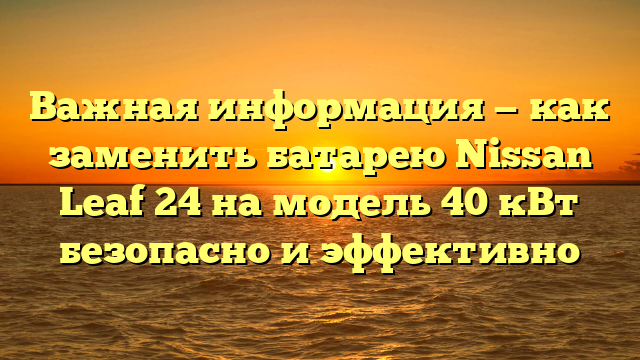 Важная информация — как заменить батарею Nissan Leaf 24 на модель 40 кВт безопасно и эффективно