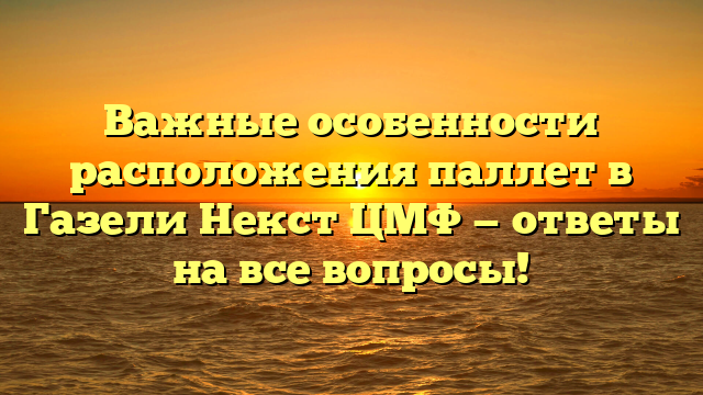 Важные особенности расположения паллет в Газели Некст ЦМФ — ответы на все вопросы!