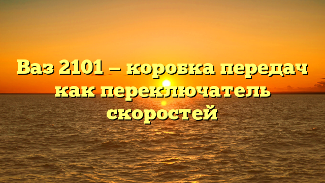 Ваз 2101 — коробка передач как переключатель скоростей