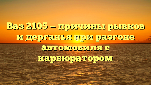 Ваз 2105 — причины рывков и дерганья при разгоне автомобиля с карбюратором