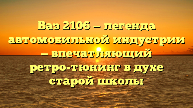 Ваз 2106 — легенда автомобильной индустрии — впечатляющий ретро-тюнинг в духе старой школы