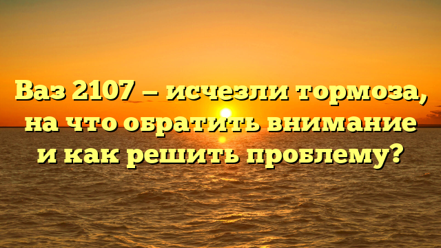 Ваз 2107 — исчезли тормоза, на что обратить внимание и как решить проблему?