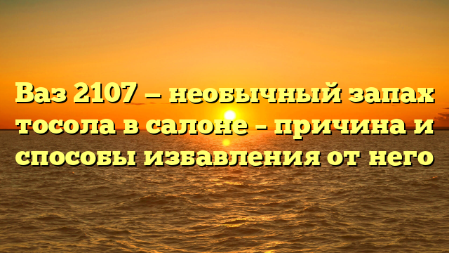 Ваз 2107 — необычный запах тосола в салоне – причина и способы избавления от него