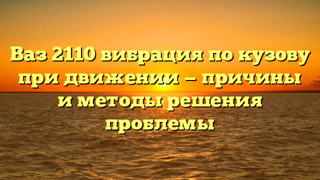 Ваз 2110 вибрация по кузову при движении — причины и методы решения проблемы