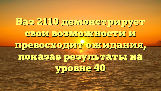 Ваз 2110 демонстрирует свои возможности и превосходит ожидания, показав результаты на уровне 40