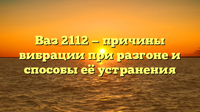 Ваз 2112 — причины вибрации при разгоне и способы её устранения