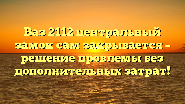 Ваз 2112 центральный замок сам закрывается – решение проблемы без дополнительных затрат!