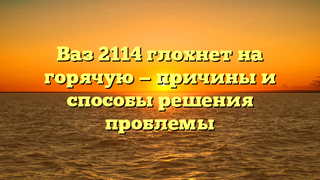 Ваз 2114 глохнет на горячую — причины и способы решения проблемы