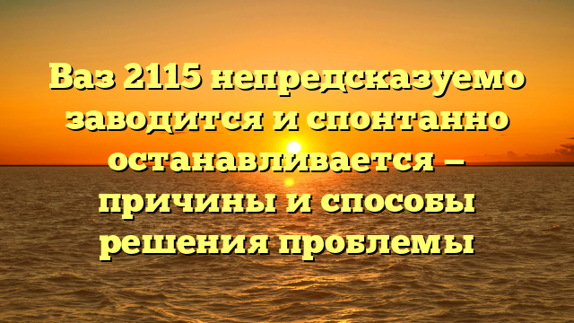 Ваз 2115 непредсказуемо заводится и спонтанно останавливается — причины и способы решения проблемы