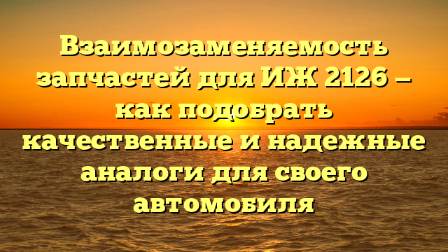 Взаимозаменяемость запчастей для ИЖ 2126 — как подобрать качественные и надежные аналоги для своего автомобиля