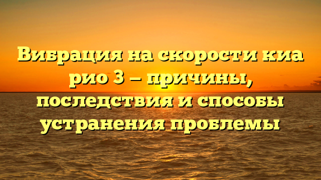 Вибрация на скорости киа рио 3 — причины, последствия и способы устранения проблемы