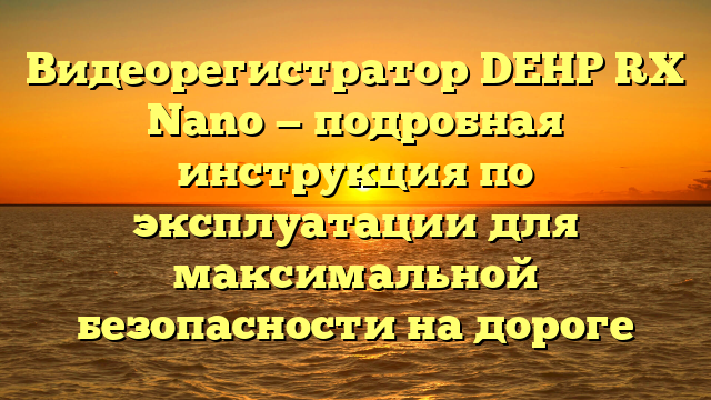 Видеорегистратор DEHP RX Nano — подробная инструкция по эксплуатации для максимальной безопасности на дороге