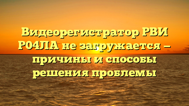 Видеорегистратор РВИ Р04ЛА не загружается — причины и способы решения проблемы