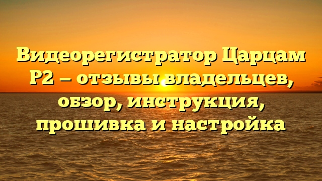 Видеорегистратор Царцам Р2 — отзывы владельцев, обзор, инструкция, прошивка и настройка