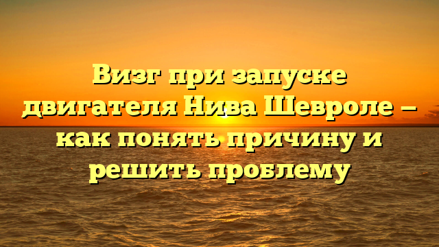 Визг при запуске двигателя Нива Шевроле — как понять причину и решить проблему