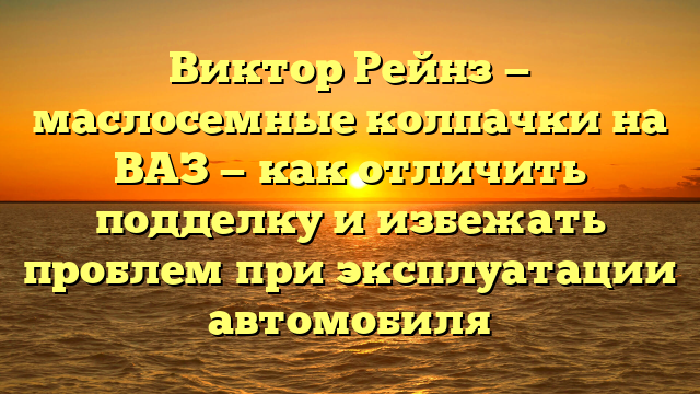 Виктор Рейнз — маслосемные колпачки на ВАЗ — как отличить подделку и избежать проблем при эксплуатации автомобиля