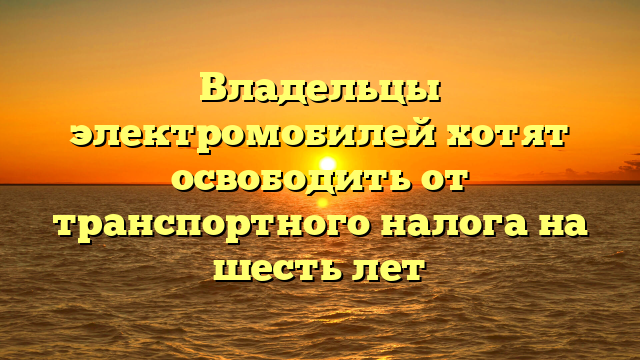 Владельцы электромобилей хотят освободить от транспортного налога на шесть лет