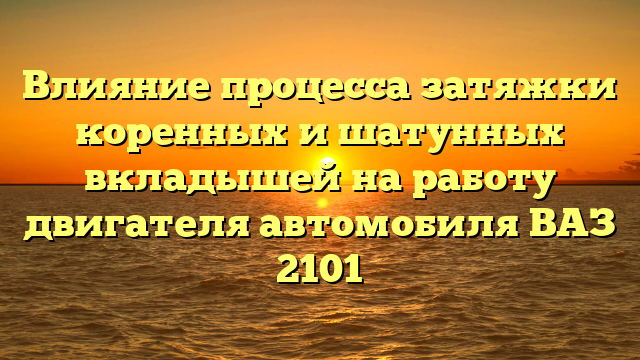 Влияние процесса затяжки коренных и шатунных вкладышей на работу двигателя автомобиля ВАЗ 2101