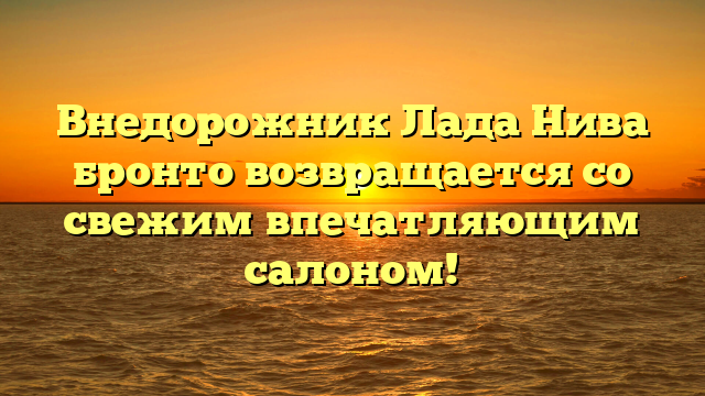 Внедорожник Лада Нива бронто возвращается со свежим впечатляющим салоном!